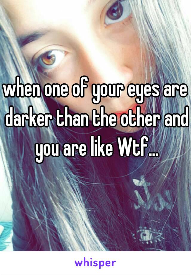 when one of your eyes are darker than the other and you are like Wtf...