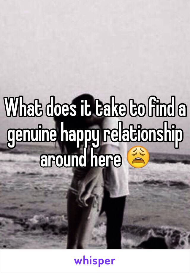 What does it take to find a genuine happy relationship around here 😩