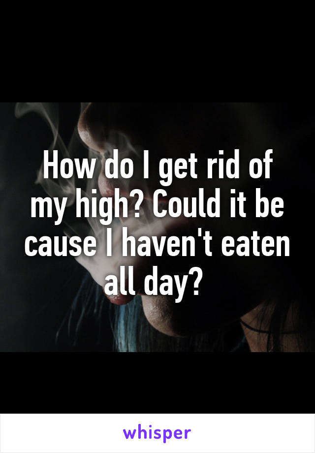 How do I get rid of my high? Could it be cause I haven't eaten all day? 