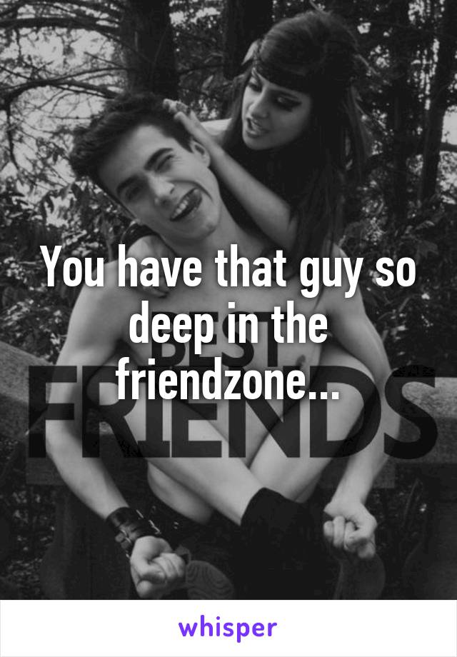 You have that guy so deep in the friendzone...