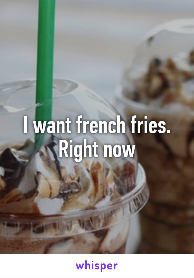 I want french fries. Right now