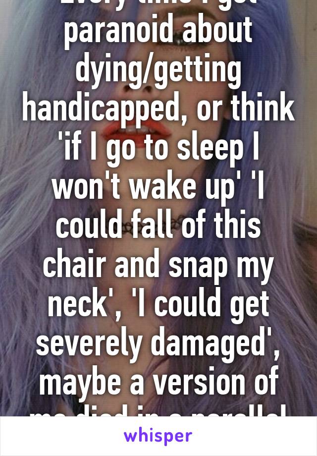 Every time I get paranoid about dying/getting handicapped, or think 'if I go to sleep I won't wake up' 'I could fall of this chair and snap my neck', 'I could get severely damaged', maybe a version of me died in a parallel universe....