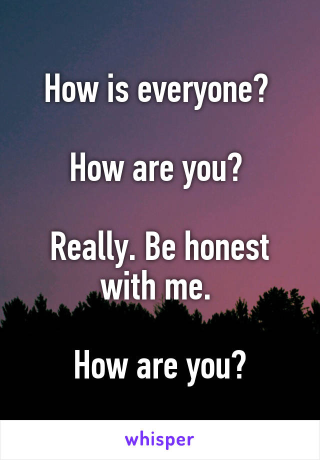 How is everyone? 

How are you? 

Really. Be honest with me. 

How are you?