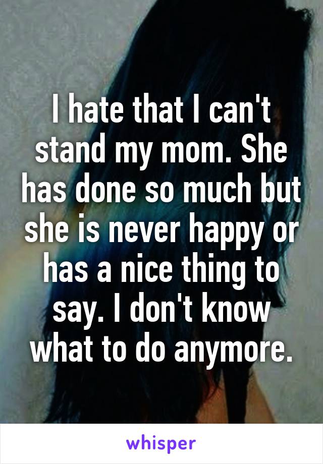 I hate that I can't stand my mom. She has done so much but she is never happy or has a nice thing to say. I don't know what to do anymore.