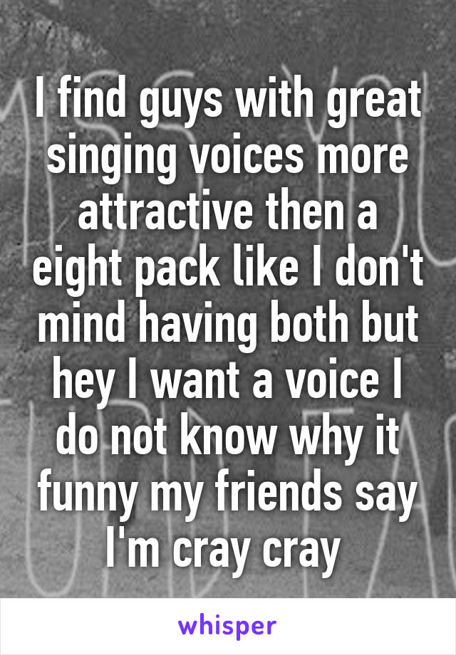 I find guys with great singing voices more attractive then a eight pack like I don't mind having both but hey I want a voice I do not know why it funny my friends say I'm cray cray 