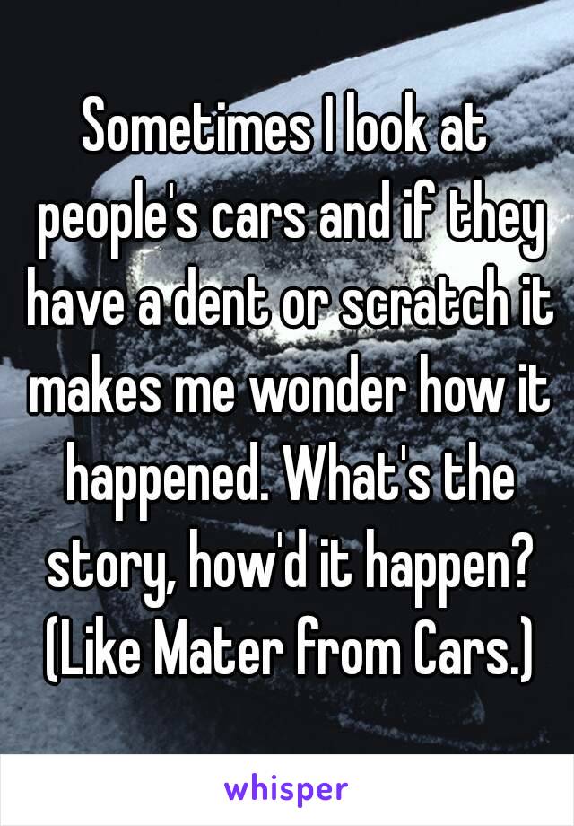 Sometimes I look at people's cars and if they have a dent or scratch it makes me wonder how it happened. What's the story, how'd it happen? (Like Mater from Cars.)