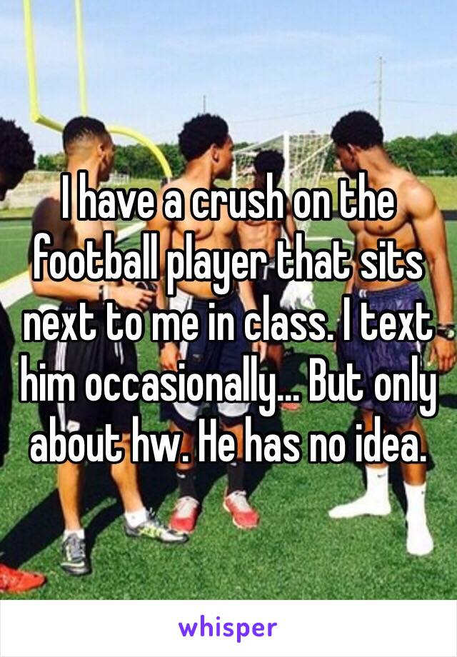 I have a crush on the football player that sits next to me in class. I text him occasionally... But only about hw. He has no idea.