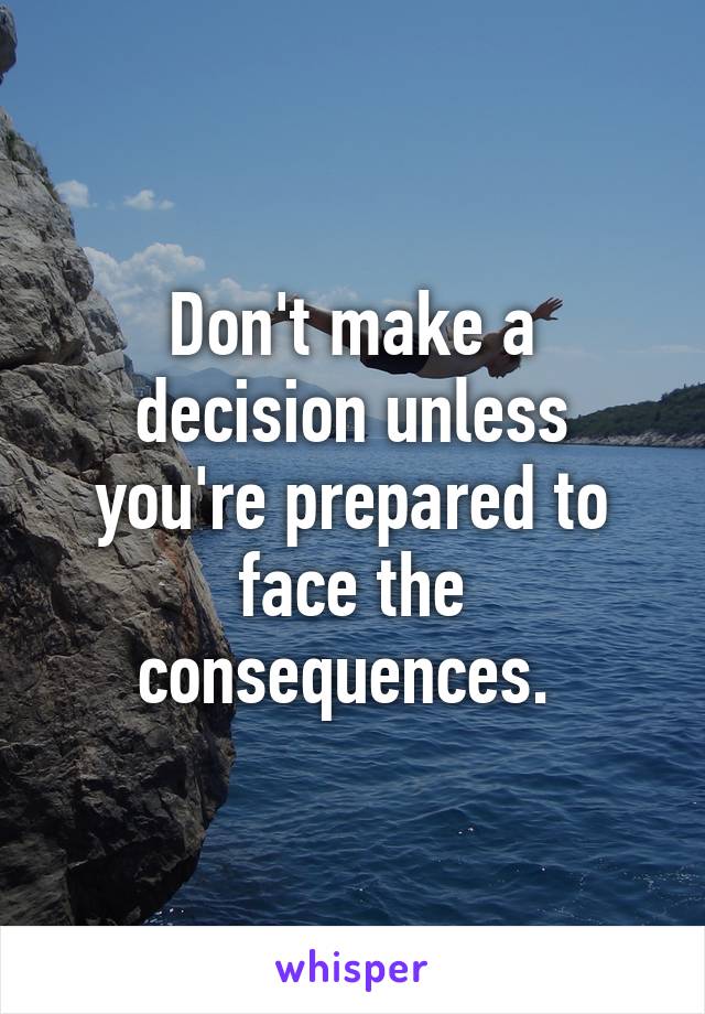 Don't make a decision unless you're prepared to face the consequences. 