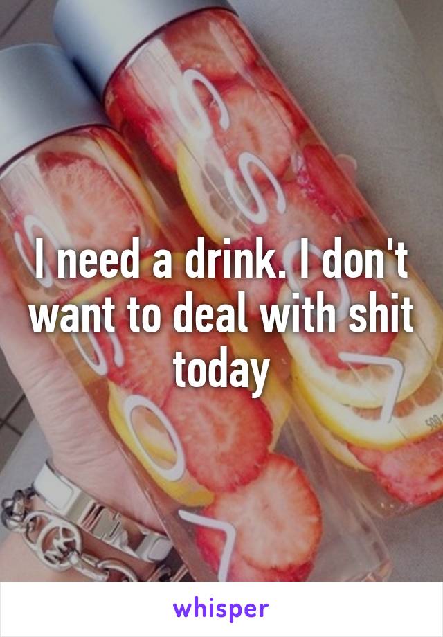 I need a drink. I don't want to deal with shit today