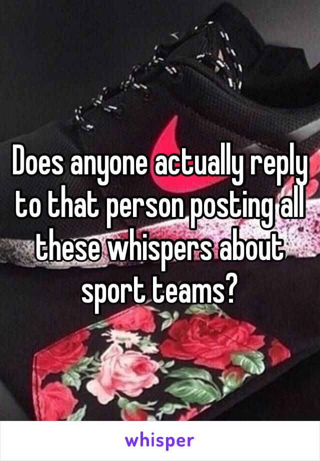 Does anyone actually reply to that person posting all these whispers about sport teams? 