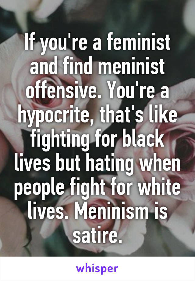 If you're a feminist and find meninist offensive. You're a hypocrite, that's like fighting for black lives but hating when people fight for white lives. Meninism is satire.