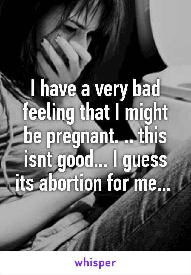 I have a very bad feeling that I might be pregnant. .. this isnt good... I guess its abortion for me... 