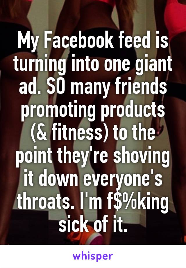 My Facebook feed is turning into one giant ad. SO many friends promoting products (& fitness) to the point they're shoving it down everyone's throats. I'm f$%king sick of it.