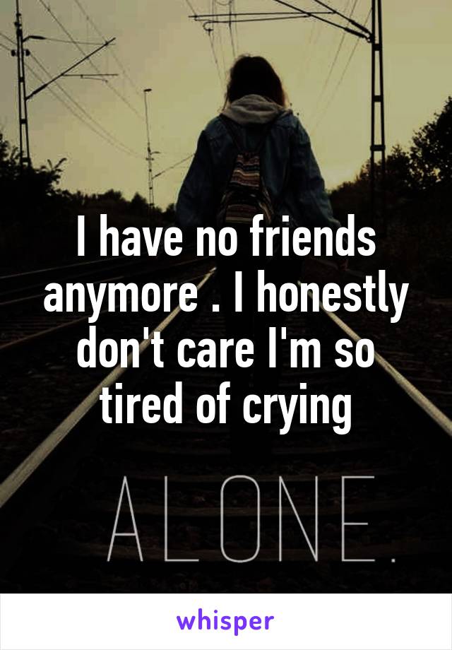 I have no friends anymore . I honestly don't care I'm so tired of crying