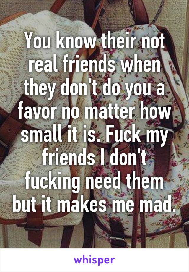 You know their not real friends when they don't do you a favor no matter how small it is. Fuck my friends I don't fucking need them but it makes me mad. 