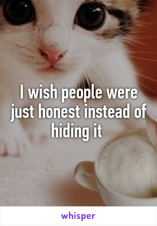 I wish people were just honest instead of hiding it 