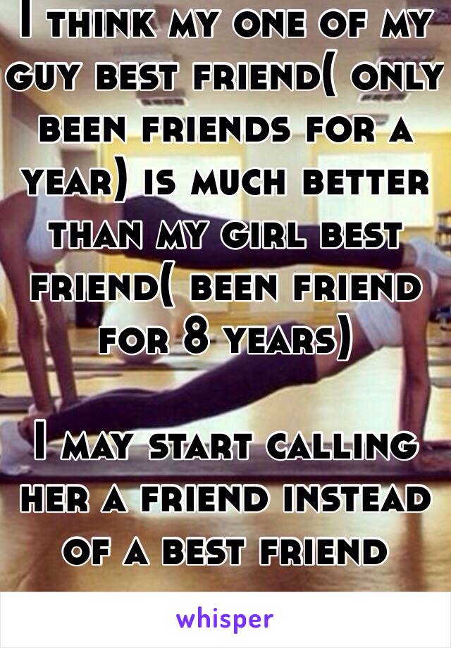 I think my one of my guy best friend( only been friends for a year) is much better than my girl best friend( been friend for 8 years) 
 
I may start calling her a friend instead of a best friend 