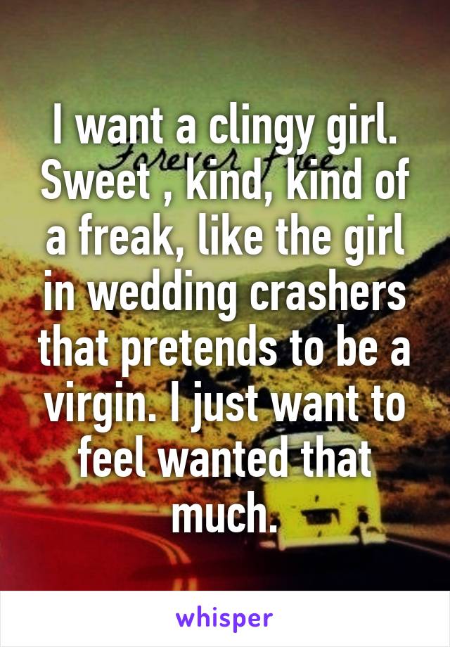 I want a clingy girl. Sweet , kind, kind of a freak, like the girl in wedding crashers that pretends to be a virgin. I just want to feel wanted that much.