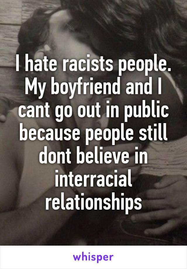 I hate racists people. My boyfriend and I cant go out in public because people still dont believe in interracial relationships