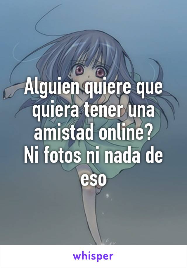 Alguien quiere que quiera tener una amistad online?
Ni fotos ni nada de eso