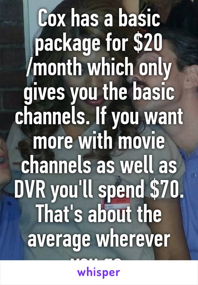 Cox has a basic package for $20 /month which only gives you the basic channels. If you want more with movie channels as well as DVR you'll spend $70. That's about the average wherever you go.