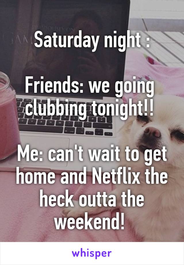 Saturday night :

Friends: we going  clubbing tonight!! 

Me: can't wait to get home and Netflix the heck outta the weekend! 