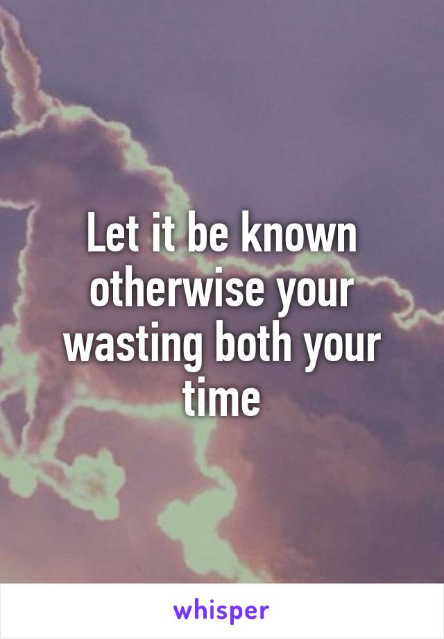 Let it be known otherwise your wasting both your time