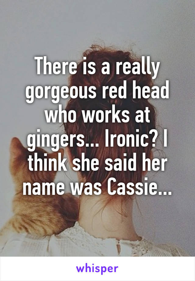 There is a really gorgeous red head who works at gingers... Ironic? I think she said her name was Cassie...
