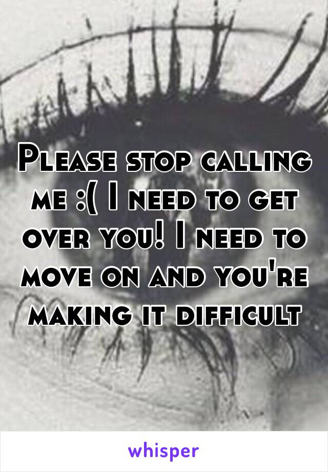 Please stop calling me :( I need to get over you! I need to move on and you're making it difficult 