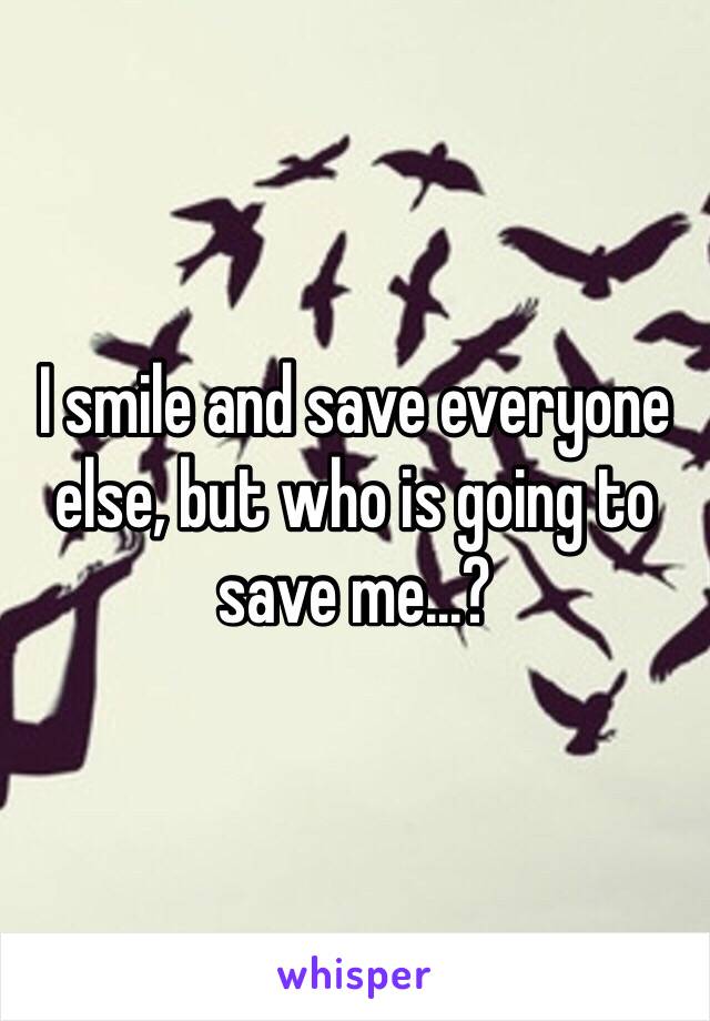 I smile and save everyone else, but who is going to save me...?