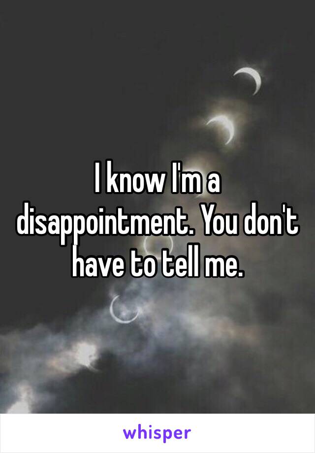 I know I'm a disappointment. You don't have to tell me.  