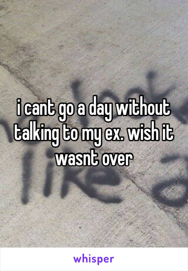 i cant go a day without talking to my ex. wish it wasnt over