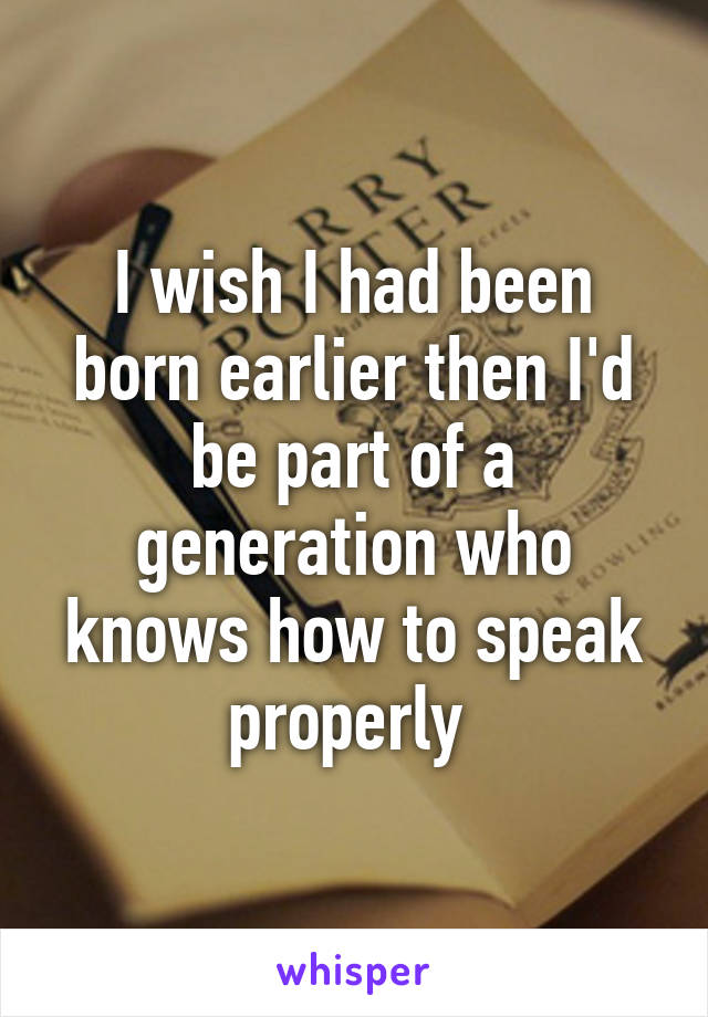 I wish I had been born earlier then I'd be part of a generation who knows how to speak properly 