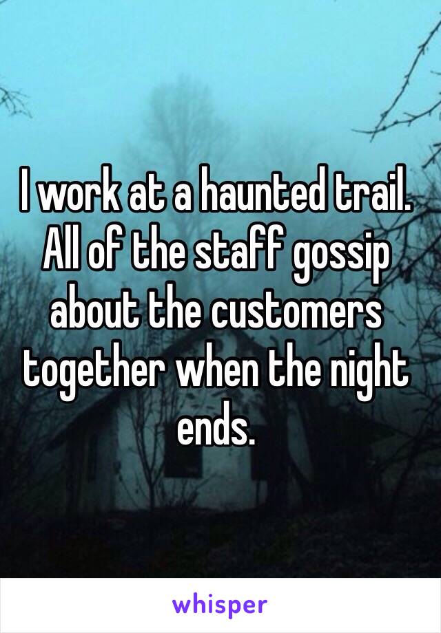 I work at a haunted trail. All of the staff gossip about the customers together when the night ends.