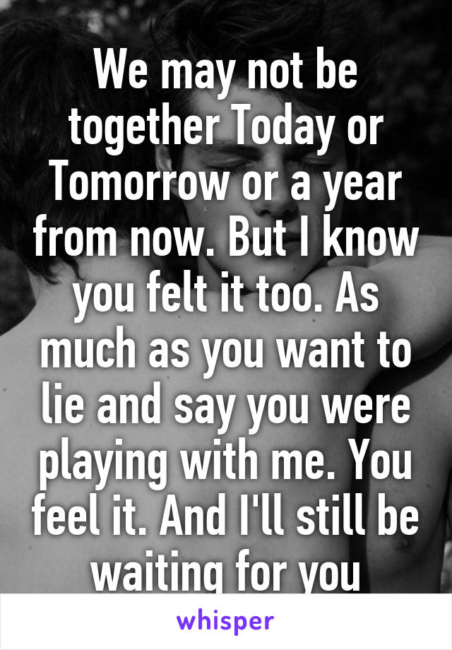 We may not be together Today or Tomorrow or a year from now. But I know you felt it too. As much as you want to lie and say you were playing with me. You feel it. And I'll still be waiting for you