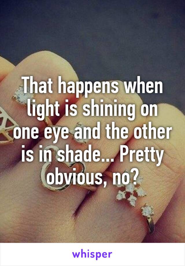 That happens when light is shining on one eye and the other is in shade... Pretty obvious, no?