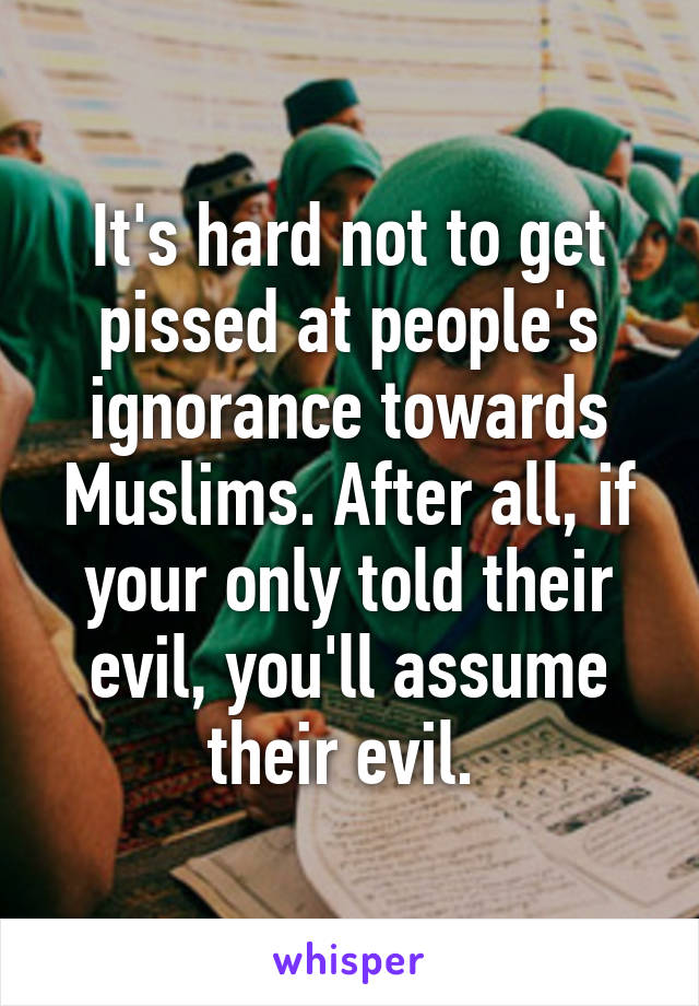 It's hard not to get pissed at people's ignorance towards Muslims. After all, if your only told their evil, you'll assume their evil. 