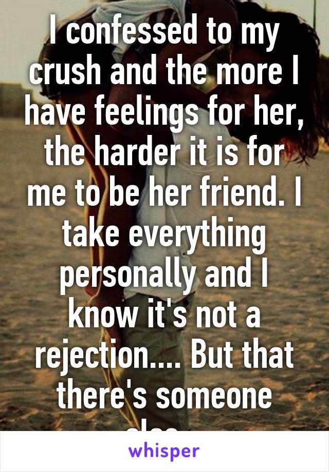 I confessed to my crush and the more I have feelings for her, the harder it is for me to be her friend. I take everything personally and I know it's not a rejection.... But that there's someone else...