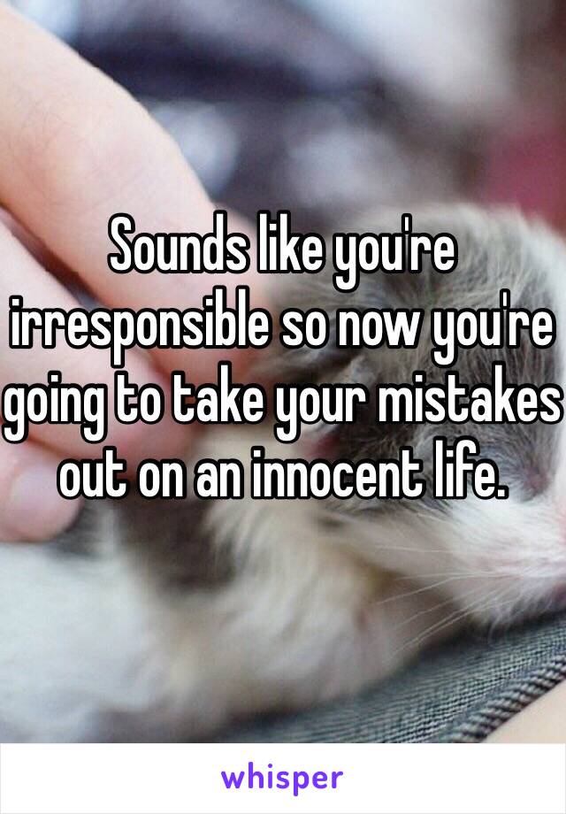 Sounds like you're irresponsible so now you're going to take your mistakes out on an innocent life.