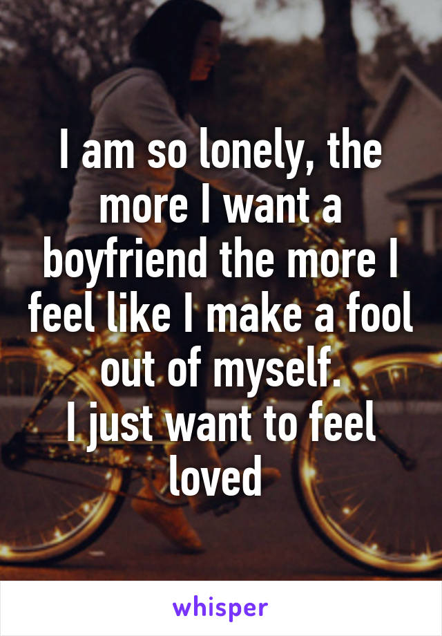 I am so lonely, the more I want a boyfriend the more I feel like I make a fool out of myself.
I just want to feel loved 