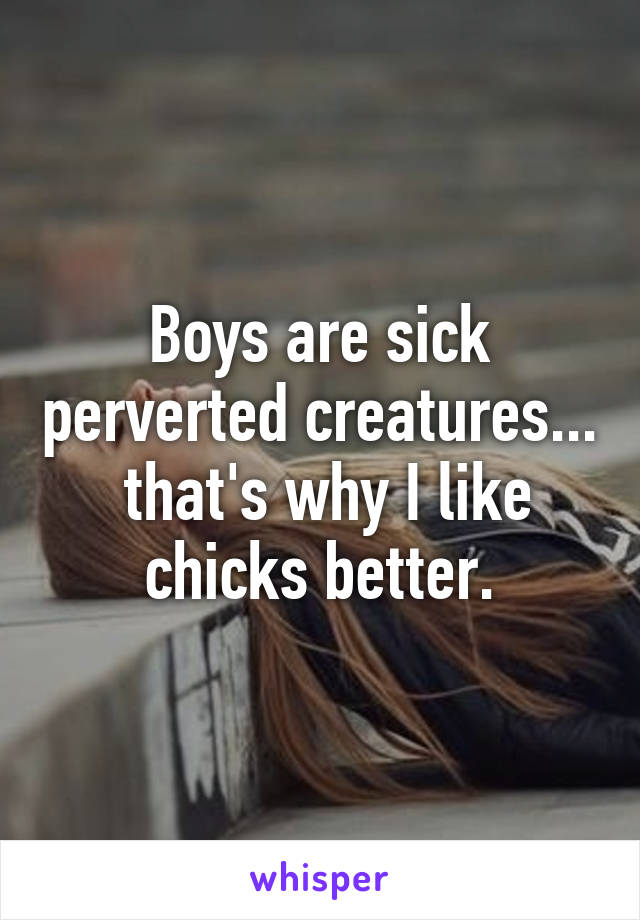 Boys are sick perverted creatures...  that's why I like chicks better.