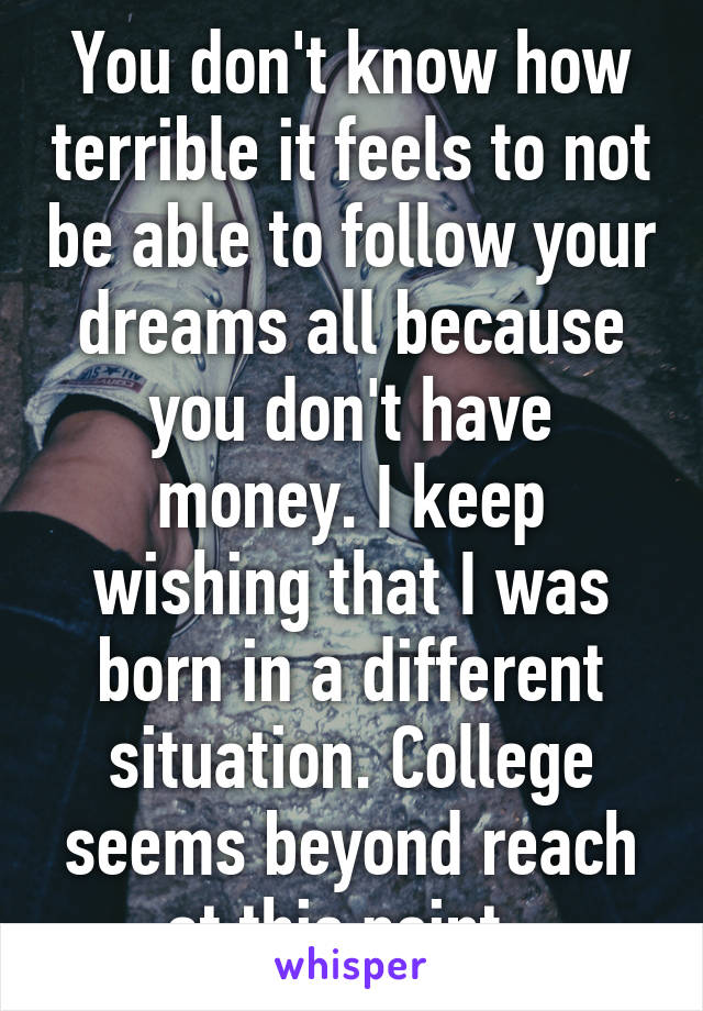 You don't know how terrible it feels to not be able to follow your dreams all because you don't have money. I keep wishing that I was born in a different situation. College seems beyond reach at this point. 