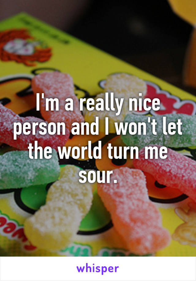 I'm a really nice person and I won't let the world turn me sour.