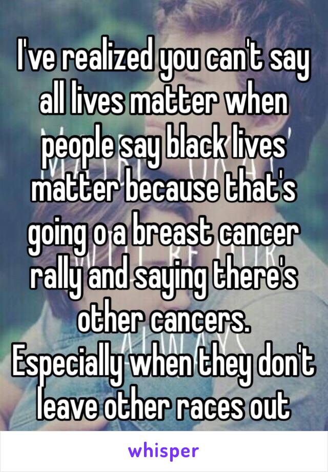 I've realized you can't say all lives matter when people say black lives matter because that's going o a breast cancer rally and saying there's other cancers. 
Especially when they don't leave other races out 