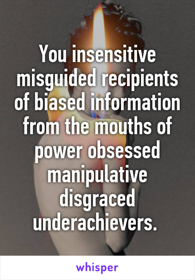 You insensitive misguided recipients of biased information from the mouths of power obsessed manipulative disgraced underachievers. 