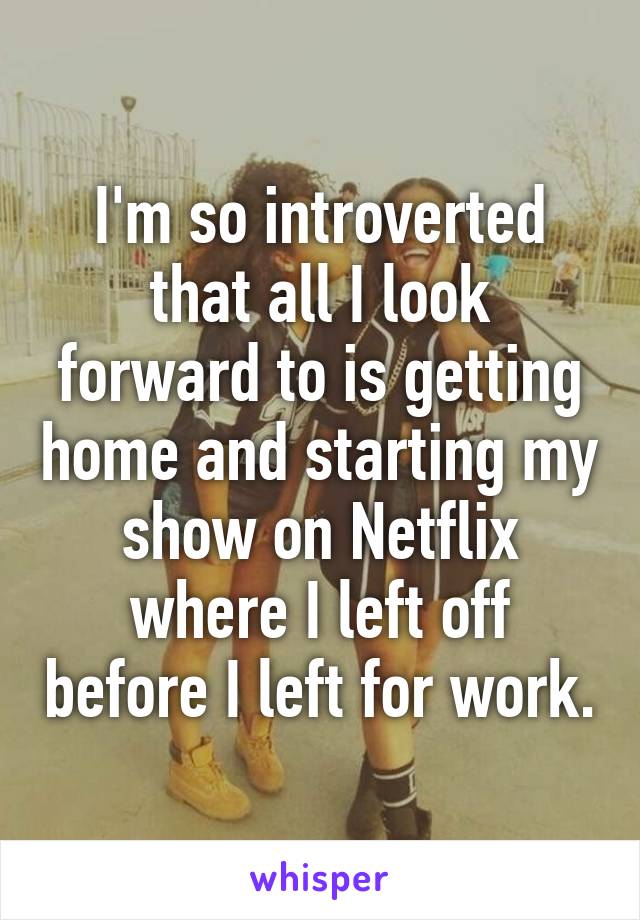 I'm so introverted that all I look forward to is getting home and starting my show on Netflix where I left off before I left for work.