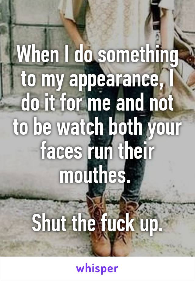 When I do something to my appearance, I do it for me and not to be watch both your faces run their mouthes. 

Shut the fuck up.