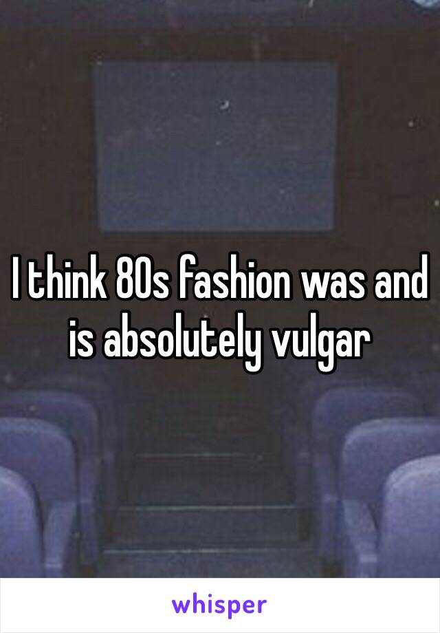 I think 80s fashion was and is absolutely vulgar 