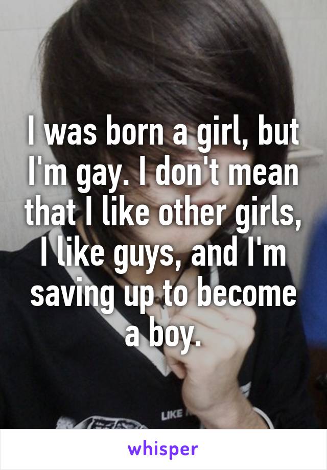 I was born a girl, but I'm gay. I don't mean that I like other girls, I like guys, and I'm saving up to become a boy.