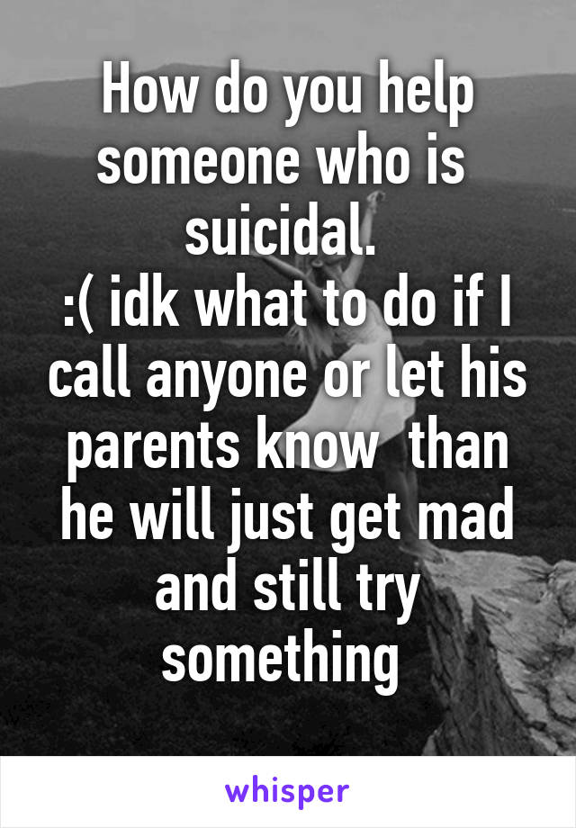 How do you help someone who is  suicidal. 
:( idk what to do if I call anyone or let his parents know  than he will just get mad and still try something 
